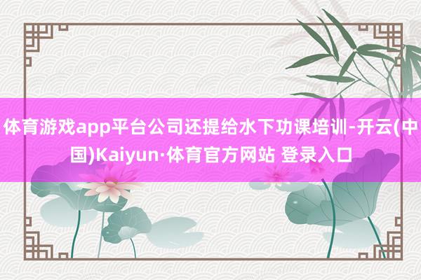 体育游戏app平台公司还提给水下功课培训-开云(中国)Kaiyun·体育官方网站 登录入口
