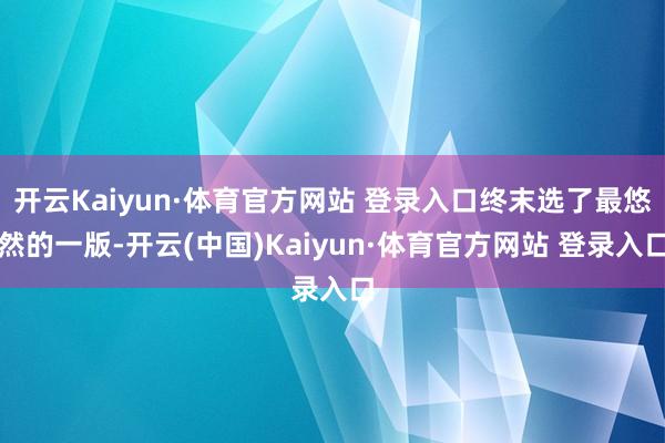 开云Kaiyun·体育官方网站 登录入口终末选了最悠然的一版-开云(中国)Kaiyun·体育官方网站 登录入口
