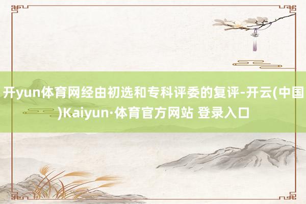 开yun体育网经由初选和专科评委的复评-开云(中国)Kaiyun·体育官方网站 登录入口