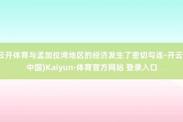 云开体育与孟加拉湾地区的经济发生了密切勾连-开云(中国)Kaiyun·体育官方网站 登录入口