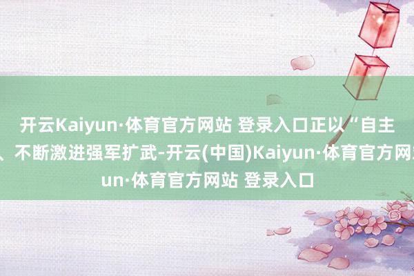 开云Kaiyun·体育官方网站 登录入口正以“自主注重”为名、不断激进强军扩武-开云(中国)Kaiyun·体育官方网站 登录入口