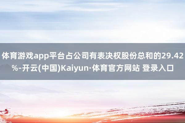 体育游戏app平台占公司有表决权股份总和的29.42%-开云(中国)Kaiyun·体育官方网站 登录入口