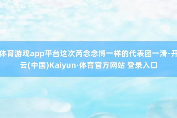 体育游戏app平台这次芮念念博一样的代表团一滑-开云(中国)Kaiyun·体育官方网站 登录入口
