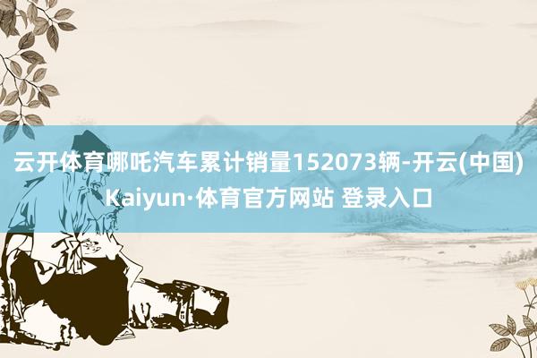 云开体育哪吒汽车累计销量152073辆-开云(中国)Kaiyun·体育官方网站 登录入口