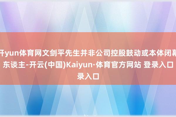 开yun体育网文剑平先生并非公司控股鼓动或本体闭幕东谈主-开云(中国)Kaiyun·体育官方网站 登录入口