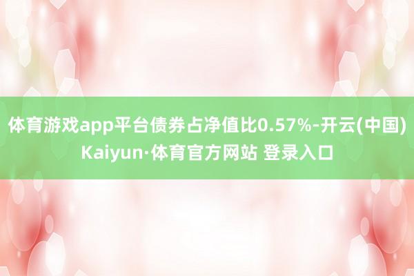 体育游戏app平台债券占净值比0.57%-开云(中国)Kaiyun·体育官方网站 登录入口