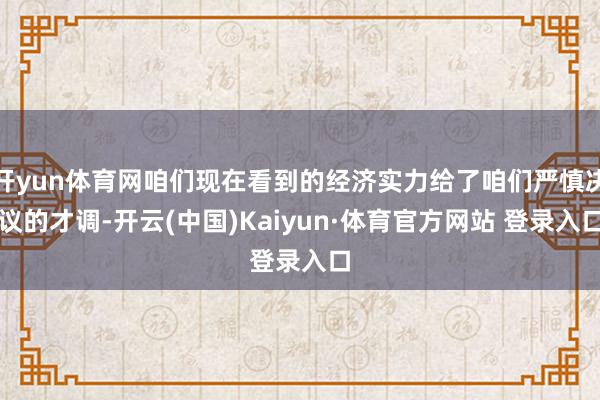 开yun体育网咱们现在看到的经济实力给了咱们严慎决议的才调-开云(中国)Kaiyun·体育官方网站 登录入口