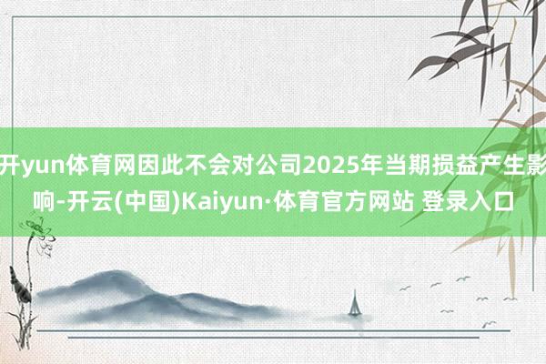 开yun体育网因此不会对公司2025年当期损益产生影响-开云(中国)Kaiyun·体育官方网站 登录入口