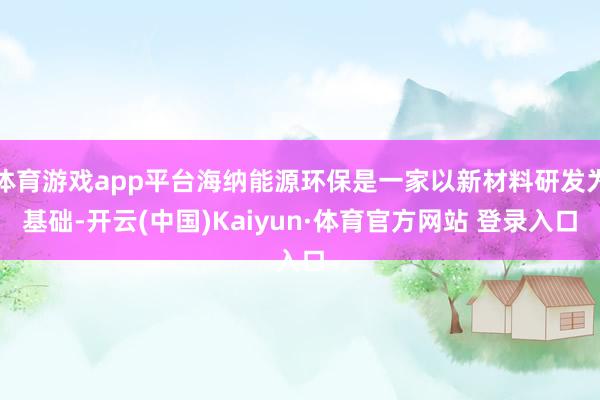 体育游戏app平台海纳能源环保是一家以新材料研发为基础-开云(中国)Kaiyun·体育官方网站 登录入口