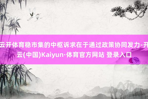 云开体育稳市集的中枢诉求在于通过政策协同发力-开云(中国)Kaiyun·体育官方网站 登录入口