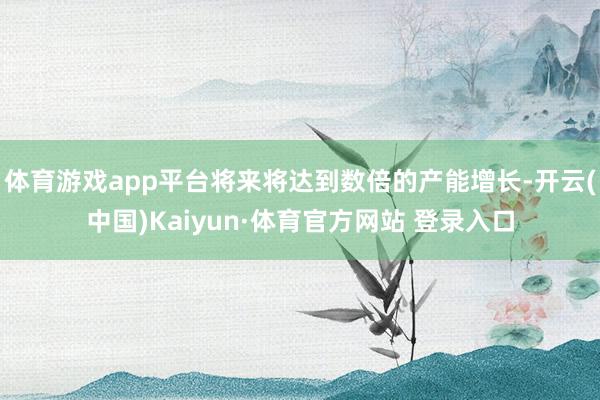 体育游戏app平台将来将达到数倍的产能增长-开云(中国)Kaiyun·体育官方网站 登录入口