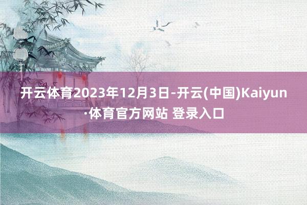 开云体育2023年12月3日-开云(中国)Kaiyun·体育官方网站 登录入口