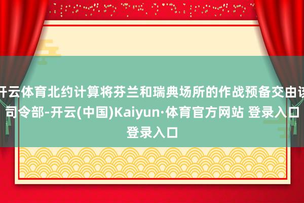 开云体育北约计算将芬兰和瑞典场所的作战预备交由该司令部-开云(中国)Kaiyun·体育官方网站 登录入口