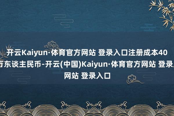 开云Kaiyun·体育官方网站 登录入口注册成本4000万东谈主民币-开云(中国)Kaiyun·体育官方网站 登录入口