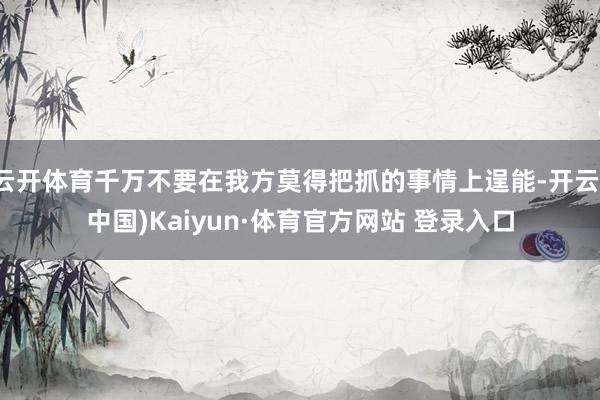 云开体育千万不要在我方莫得把抓的事情上逞能-开云(中国)Kaiyun·体育官方网站 登录入口