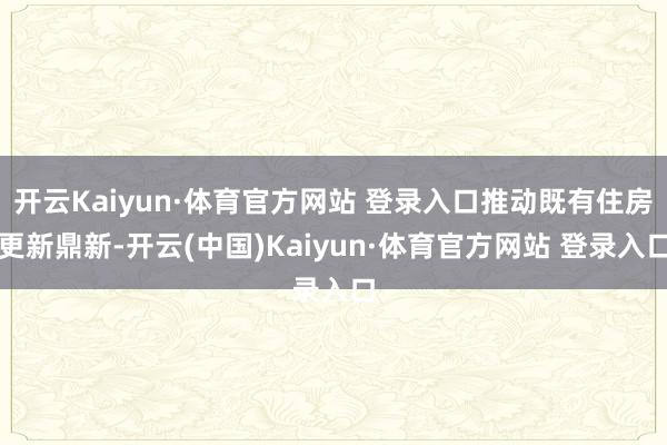 开云Kaiyun·体育官方网站 登录入口推动既有住房更新鼎新-开云(中国)Kaiyun·体育官方网站 登录入口
