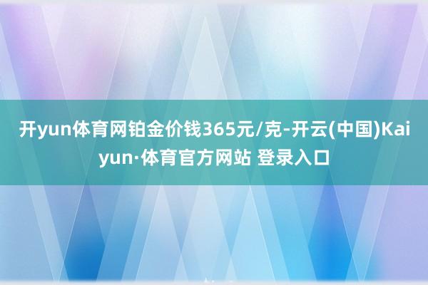 开yun体育网铂金价钱365元/克-开云(中国)Kaiyun·体育官方网站 登录入口
