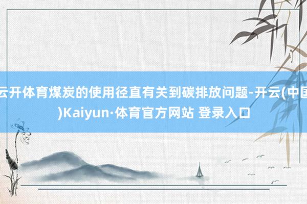 云开体育煤炭的使用径直有关到碳排放问题-开云(中国)Kaiyun·体育官方网站 登录入口