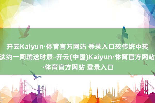开云Kaiyun·体育官方网站 登录入口较传统中转姿首可裁汰约一周输送时辰-开云(中国)Kaiyun·体育官方网站 登录入口