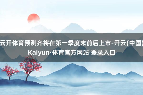 云开体育预测齐将在第一季度末前后上市-开云(中国)Kaiyun·体育官方网站 登录入口