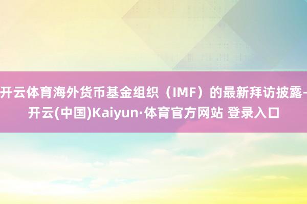开云体育海外货币基金组织(IMF)的最新拜访披露-开云(中国)Kaiyun·体育官方网站 登录入口