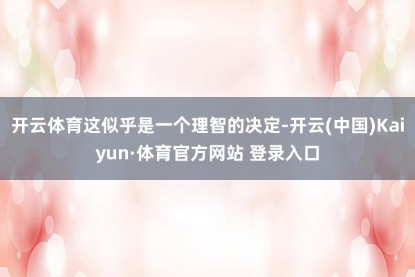 开云体育这似乎是一个理智的决定-开云(中国)Kaiyun·体育官方网站 登录入口