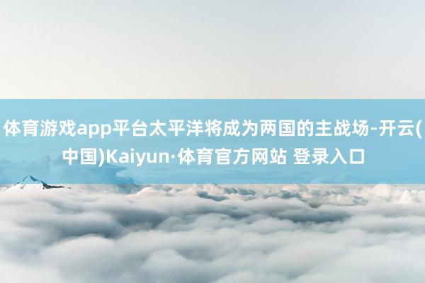 体育游戏app平台太平洋将成为两国的主战场-开云(中国)Kaiyun·体育官方网站 登录入口