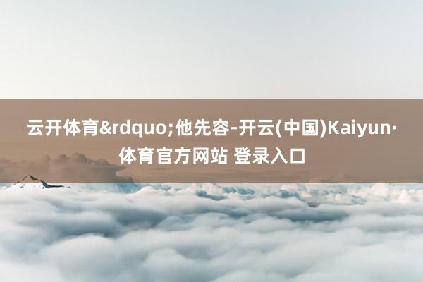 云开体育&rdquo;他先容-开云(中国)Kaiyun·体育官方网站 登录入口
