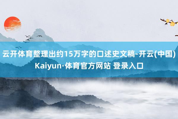 云开体育整理出约15万字的口述史文稿-开云(中国)Kaiyun·体育官方网站 登录入口