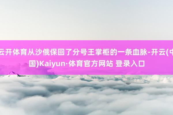 云开体育从沙俄保回了分号王掌柜的一条血脉-开云(中国)Kaiyun·体育官方网站 登录入口