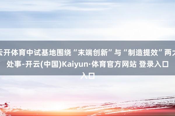 云开体育中试基地围绕“末端创新”与“制造提效”两大处事-开云(中国)Kaiyun·体育官方网站 登录入口
