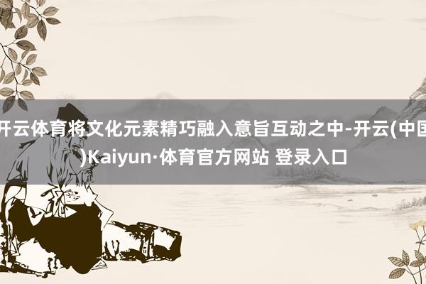 开云体育将文化元素精巧融入意旨互动之中-开云(中国)Kaiyun·体育官方网站 登录入口