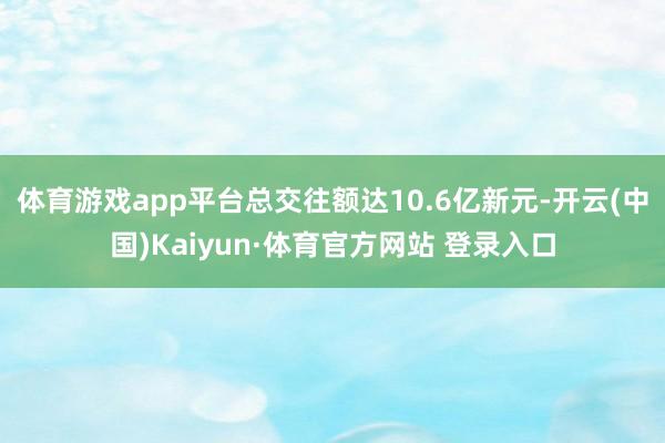 体育游戏app平台总交往额达10.6亿新元-开云(中国)Kaiyun·体育官方网站 登录入口