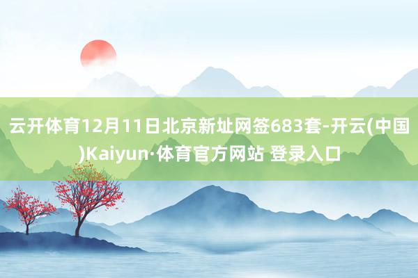 云开体育12月11日北京新址网签683套-开云(中国)Kaiyun·体育官方网站 登录入口