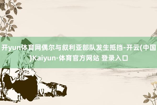 开yun体育网偶尔与叙利亚部队发生抵挡-开云(中国)Kaiyun·体育官方网站 登录入口