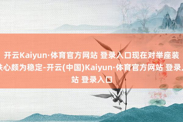 开云Kaiyun·体育官方网站 登录入口现在对举座装修铁心颇为稳定-开云(中国)Kaiyun·体育官方网站 登录入口