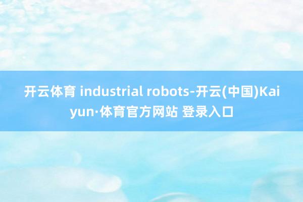 开云体育 industrial robots-开云(中国)Kaiyun·体育官方网站 登录入口