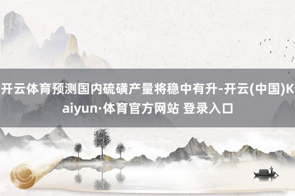 开云体育预测国内硫磺产量将稳中有升-开云(中国)Kaiyun·体育官方网站 登录入口