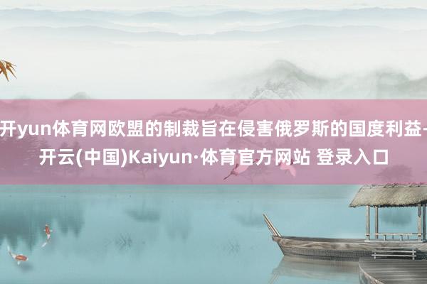 开yun体育网欧盟的制裁旨在侵害俄罗斯的国度利益-开云(中国)Kaiyun·体育官方网站 登录入口