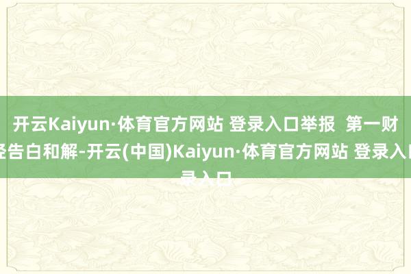 开云Kaiyun·体育官方网站 登录入口举报  第一财经告白和解-开云(中国)Kaiyun·体育官方网站 登录入口