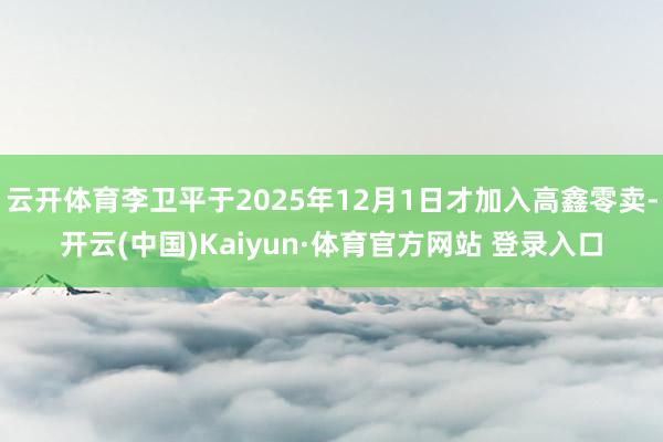 云开体育李卫平于2025年12月1日才加入高鑫零卖-开云(中国)Kaiyun·体育官方网站 登录入口