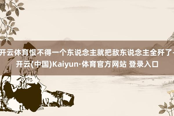 开云体育恨不得一个东说念主就把敌东说念主全歼了-开云(中国)Kaiyun·体育官方网站 登录入口