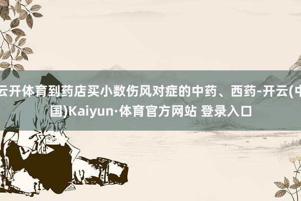 云开体育到药店买小数伤风对症的中药、西药-开云(中国)Kaiyun·体育官方网站 登录入口