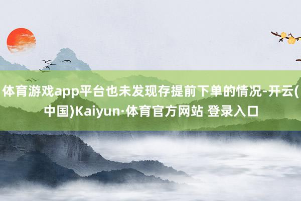 体育游戏app平台也未发现存提前下单的情况-开云(中国)Kaiyun·体育官方网站 登录入口