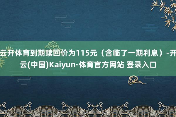 云开体育到期赎回价为115元（含临了一期利息）-开云(中国)Kaiyun·体育官方网站 登录入口