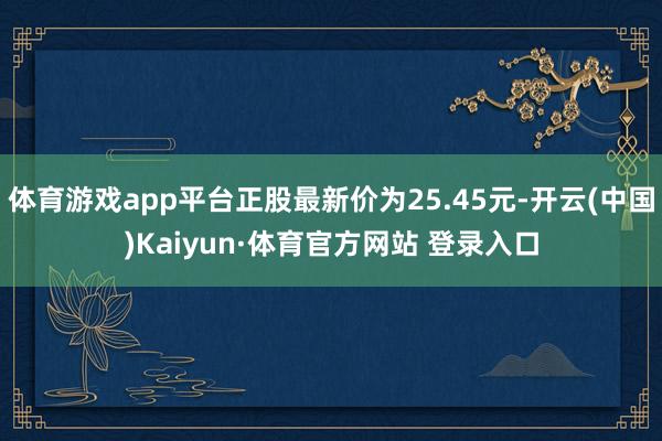 体育游戏app平台正股最新价为25.45元-开云(中国)Kaiyun·体育官方网站 登录入口