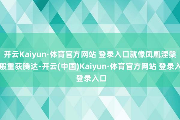 开云Kaiyun·体育官方网站 登录入口就像凤凰涅槃一般重获腾达-开云(中国)Kaiyun·体育官方网站 登录入口
