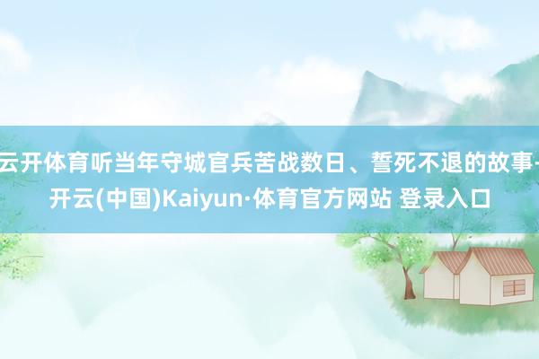 云开体育听当年守城官兵苦战数日、誓死不退的故事-开云(中国)Kaiyun·体育官方网站 登录入口