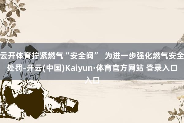 云开体育拧紧燃气“安全阀”  为进一步强化燃气安全处罚-开云(中国)Kaiyun·体育官方网站 登录入口