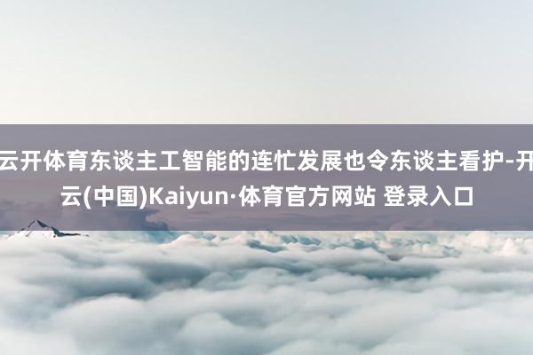 云开体育东谈主工智能的连忙发展也令东谈主看护-开云(中国)Kaiyun·体育官方网站 登录入口
